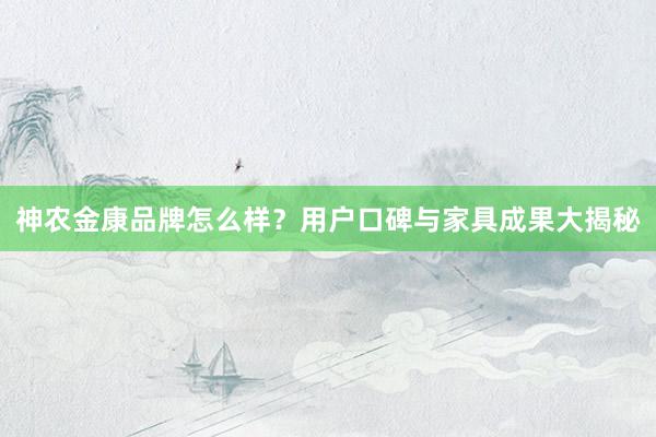 神农金康品牌怎么样？用户口碑与家具成果大揭秘