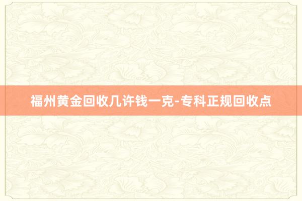 福州黄金回收几许钱一克-专科正规回收点